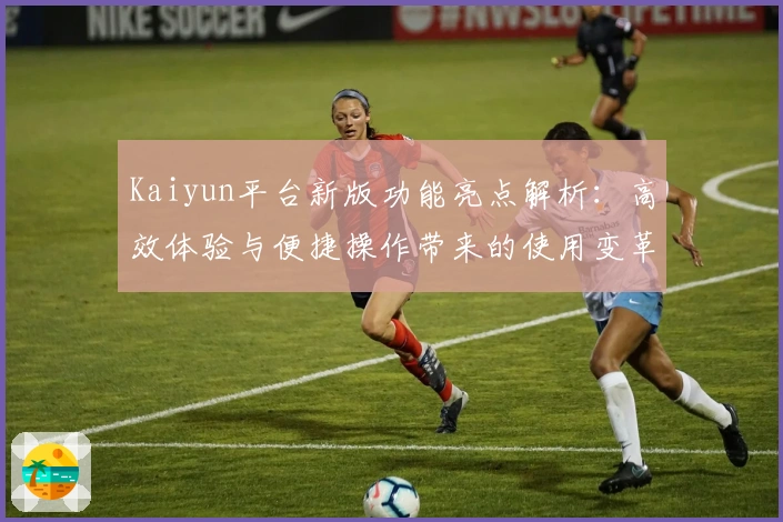 Kaiyun平台新版功能亮点解析：高效体验与便捷操作带来的使用变革