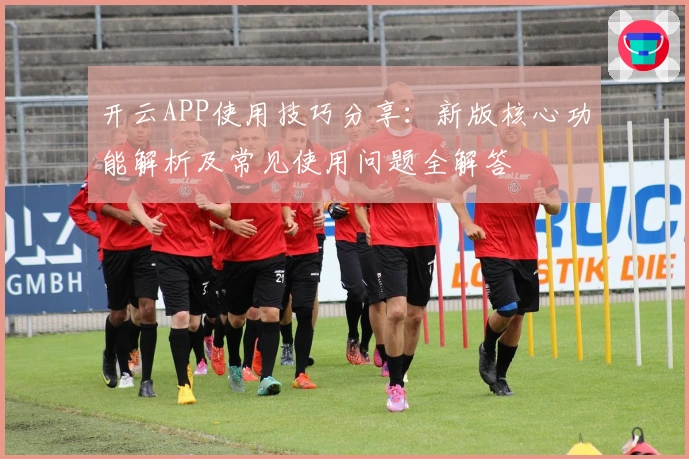 开云APP使用技巧分享：新版核心功能解析及常见使用问题全解答