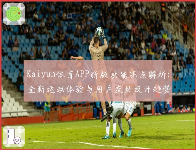 Kaiyun体育APP新版功能亮点解析：全新运动体验与用户友好设计趋势分析