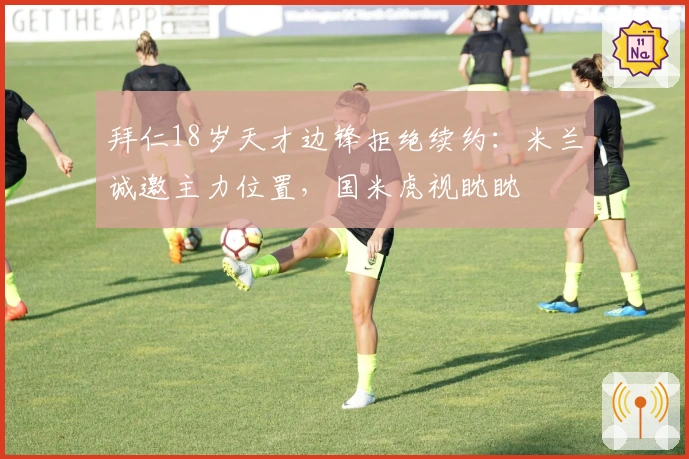 拜仁18岁天才边锋拒绝续约：米兰诚邀主力位置，国米虎视眈眈