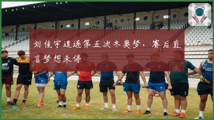 刘佳宇追逐第五次冬奥梦，赛后直言梦想未停