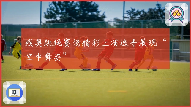 残奥跳绳赛场精彩上演选手展现“空中舞姿”