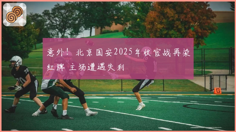 意外！北京国安2025年收官战再染红牌 主场遭遇失利